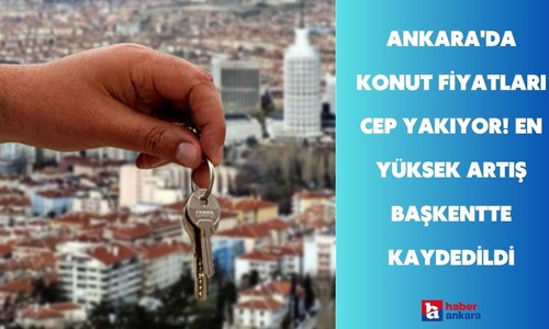 Ankara'da konut fiyatları cep yakıyor! En yüksek artış başkentte kaydedildi