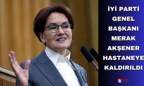 İYİ Parti Genel Başkanı Merak Akşener hastaneye kaldırıldı